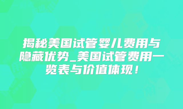 揭秘美国试管婴儿费用与隐藏优势_美国试管费用一览表与价值体现!