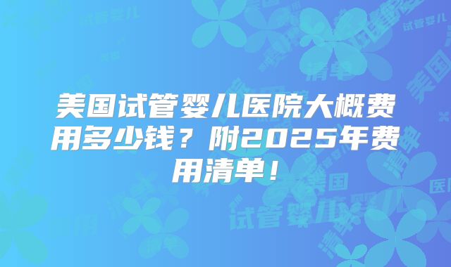 美国试管婴儿医院大概费用多少钱？附2025年费用清单！