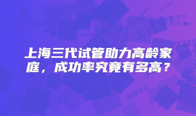 上海三代试管助力高龄家庭，成功率究竟有多高？