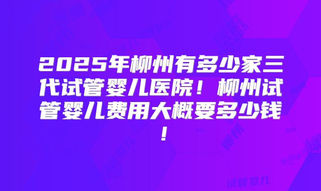 2025年柳州有多少家三代试管婴儿医院！柳州试管婴儿费用大概要多少钱！