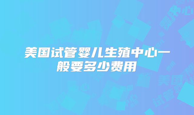 美国试管婴儿生殖中心一般要多少费用