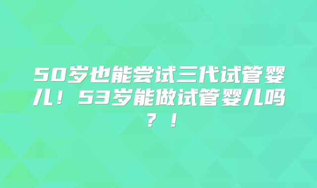 50岁也能尝试三代试管婴儿！53岁能做试管婴儿吗？！