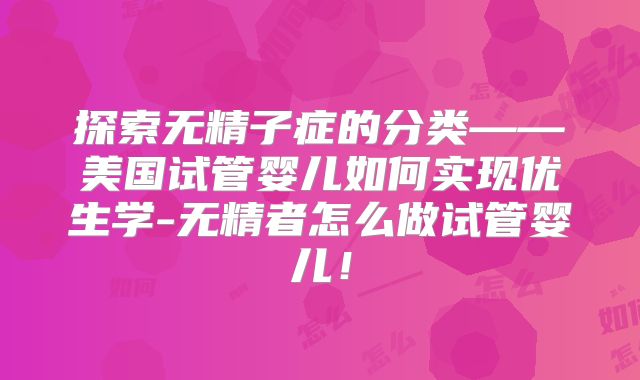 探索无精子症的分类——美国试管婴儿如何实现优生学-无精者怎么做试管婴儿!