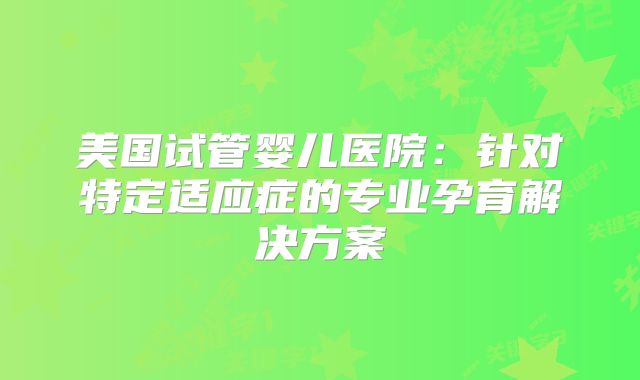 美国试管婴儿医院:针对特定适应症的专业孕育解决方案