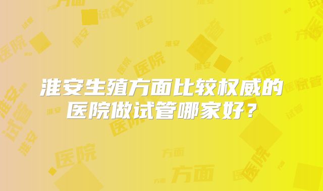 淮安生殖方面比较权威的医院做试管哪家好？