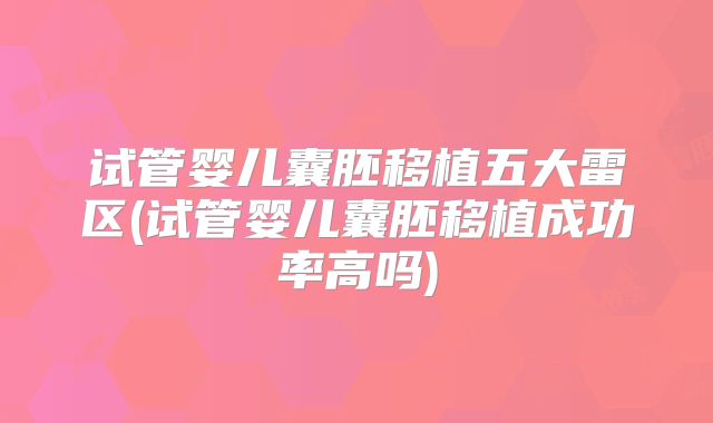 试管婴儿囊胚移植五大雷区(试管婴儿囊胚移植成功率高吗)