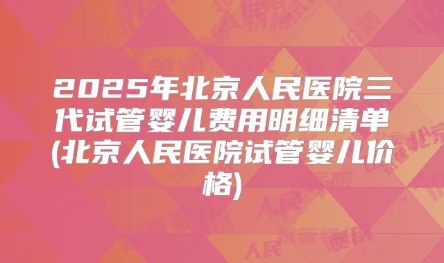 2025年北京人民医院三代试管婴儿费用明细清单(北京人民医院试管婴儿价格)