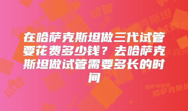在哈萨克斯坦做三代试管要花费多少钱？去哈萨克斯坦做试管需要多长的时间