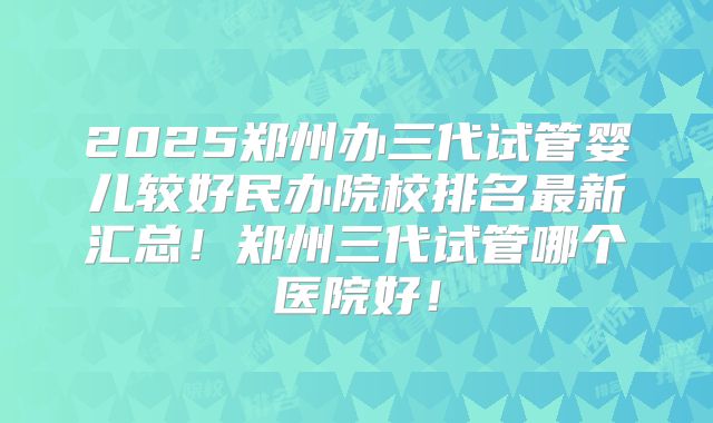 2025郑州办三代试管婴儿较好民办院校排名最新汇总！郑州三代试管哪个医院好！