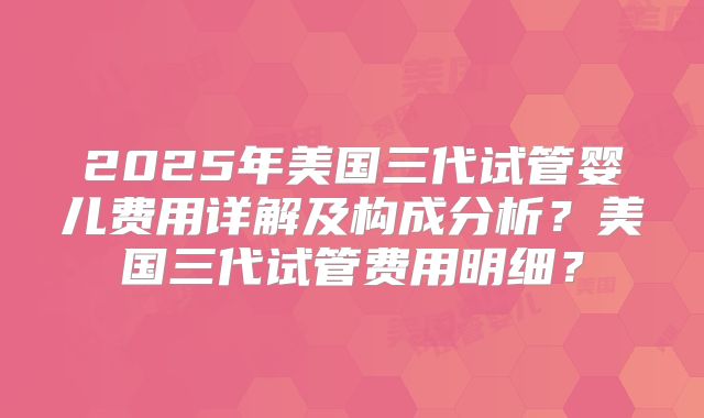 2025年美国三代试管婴儿费用详解及构成分析？美国三代试管费用明细？