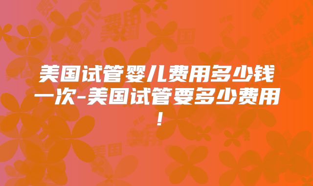 美国试管婴儿费用多少钱一次-美国试管要多少费用！