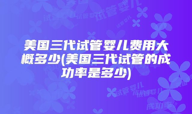 美国三代试管婴儿费用大概多少(美国三代试管的成功率是多少)