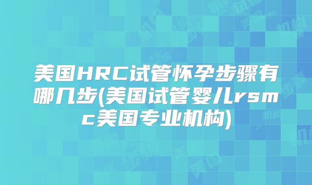 美国HRC试管怀孕步骤有哪几步(美国试管婴儿rsmc美国专业机构)