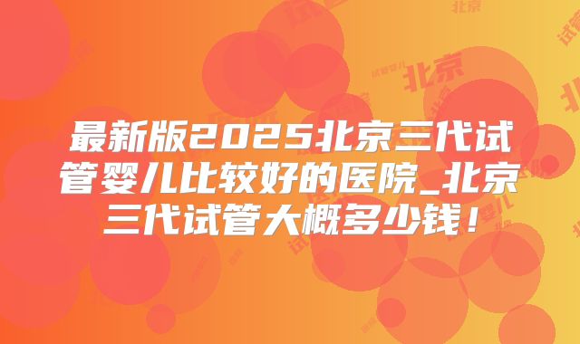 最新版2025北京三代试管婴儿比较好的医院_北京三代试管大概多少钱！