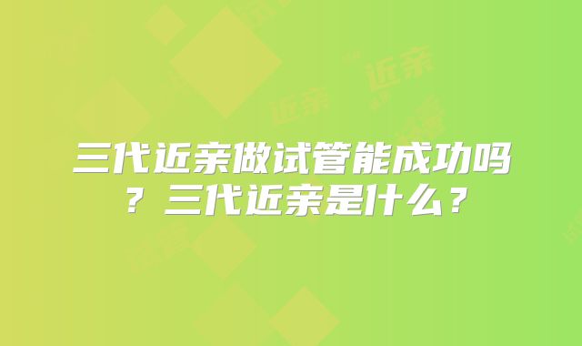 三代近亲做试管能成功吗?三代近亲是什么?