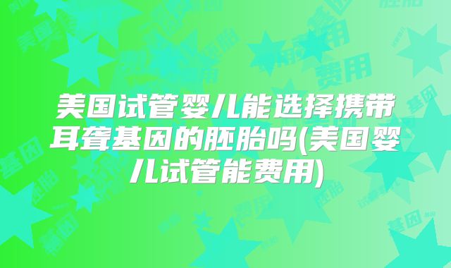 美国试管婴儿能选择携带耳聋基因的胚胎吗(美国婴儿试管能费用)