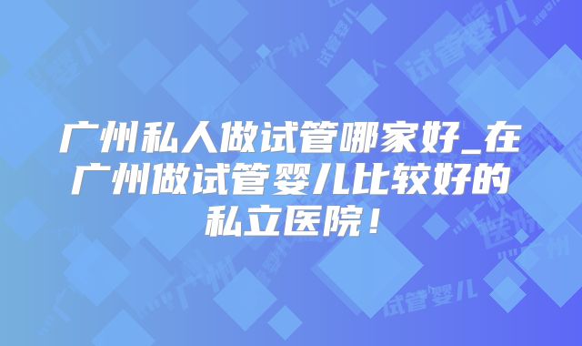 广州私人做试管哪家好_在广州做试管婴儿比较好的私立医院！