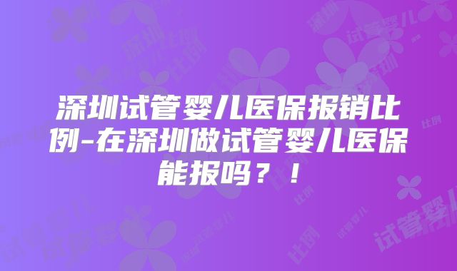 深圳试管婴儿医保报销比例-在深圳做试管婴儿医保能报吗？！
