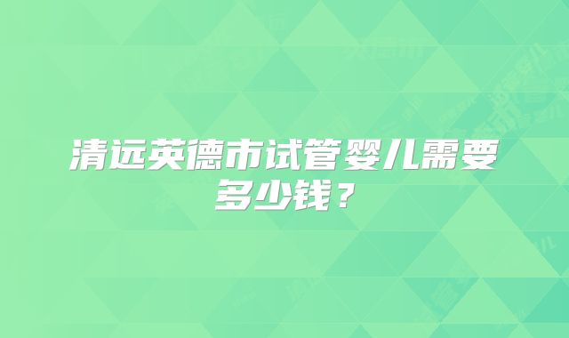 清远英德市试管婴儿需要多少钱?