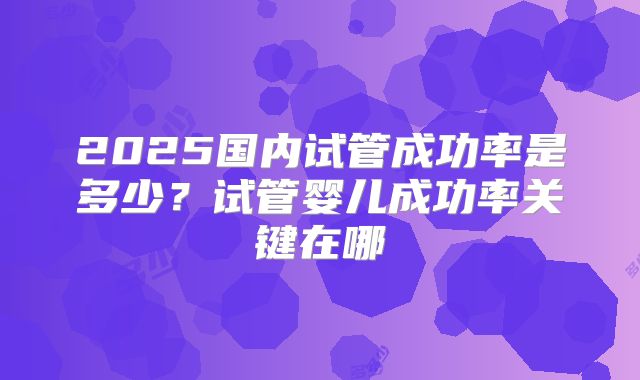 2025国内试管成功率是多少？试管婴儿成功率关键在哪
