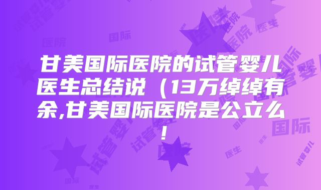 甘美国际医院的试管婴儿医生总结说（13万绰绰有余,甘美国际医院是公立么！