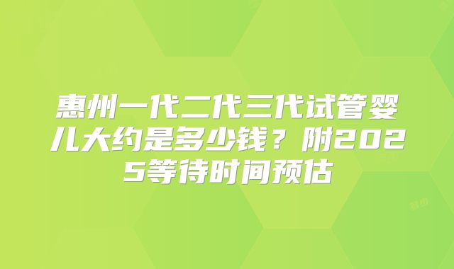 惠州一代二代三代试管婴儿大约是多少钱？附2025等待时间预估
