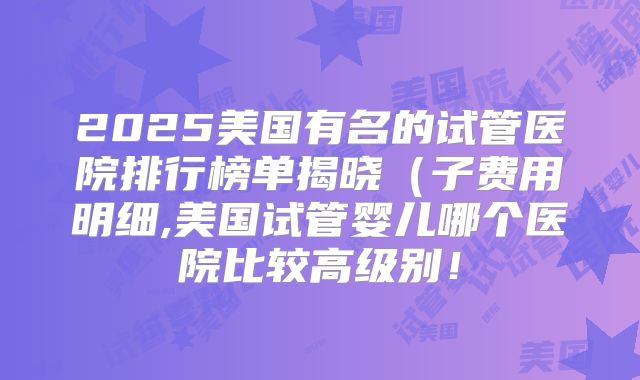 2025美国有名的试管医院排行榜单揭晓（子费用明细,美国试管婴儿哪个医院比较高级别！