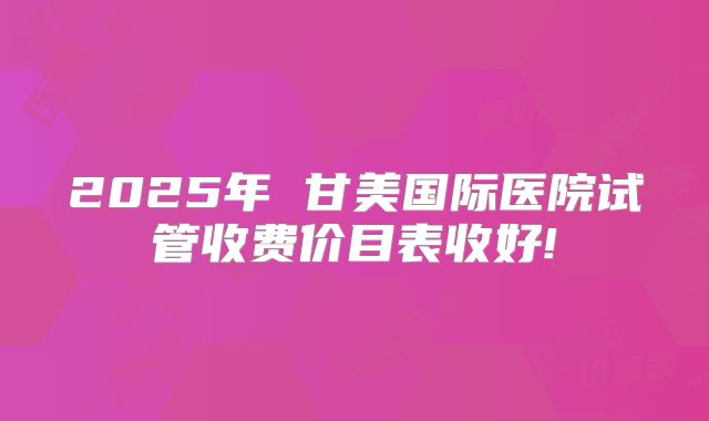 2025年 甘美国际医院试管收费价目表收好!