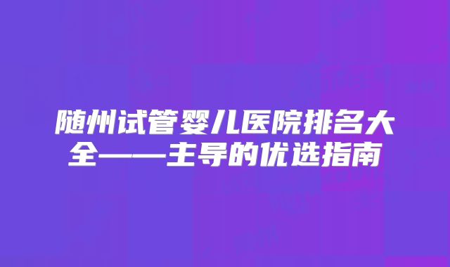 随州试管婴儿医院排名大全——主导的优选指南