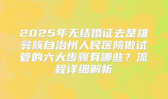 2025年无结婚证去楚雄彝族自治州人民医院做试管的六大步骤有哪些？流程详细解析