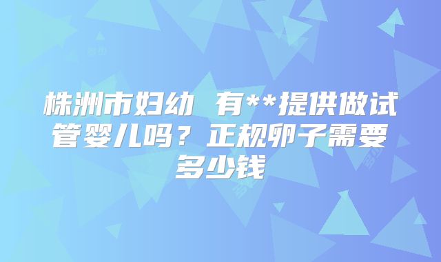 株洲市妇幼 有**提供做试管婴儿吗？正规卵子需要多少钱