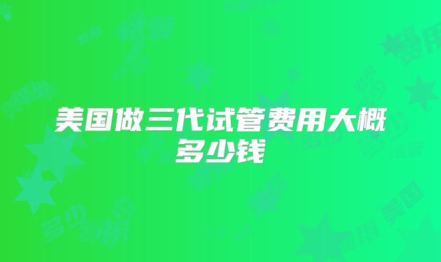美国做三代试管费用大概多少钱