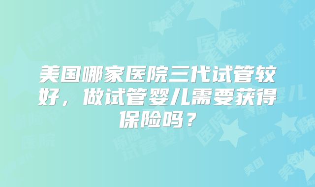 美国哪家医院三代试管较好,做试管婴儿需要获得保险吗?