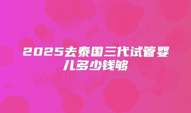2025去泰国三代试管婴儿多少钱够