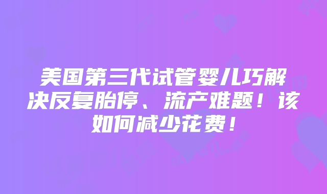 美国第三代试管婴儿巧解决反复胎停、流产难题！该如何减少花费！
