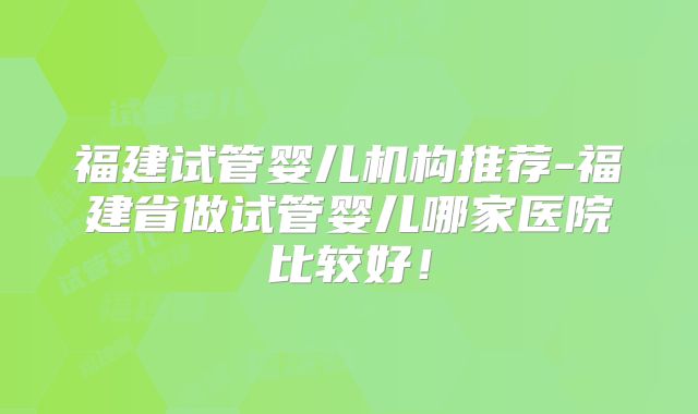 福建试管婴儿机构推荐-福建省做试管婴儿哪家医院比较好！