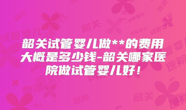 韶关试管婴儿做**的费用大概是多少钱-韶关哪家医院做试管婴儿好！