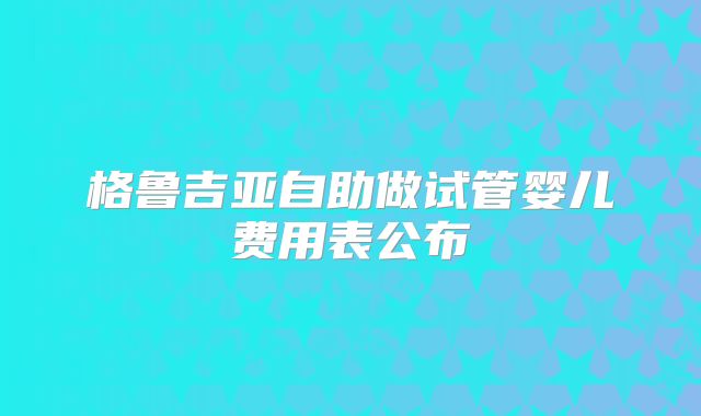 格鲁吉亚自助做试管婴儿费用表公布