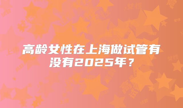 高龄女性在上海做试管有没有2025年？