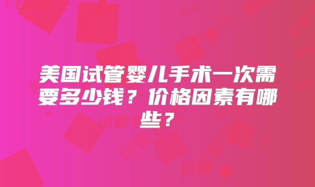 美国试管婴儿手术一次需要多少钱?价格因素有哪些?