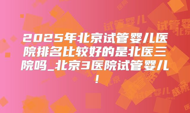 2025年北京试管婴儿医院排名比较好的是北医三院吗_北京3医院试管婴儿！