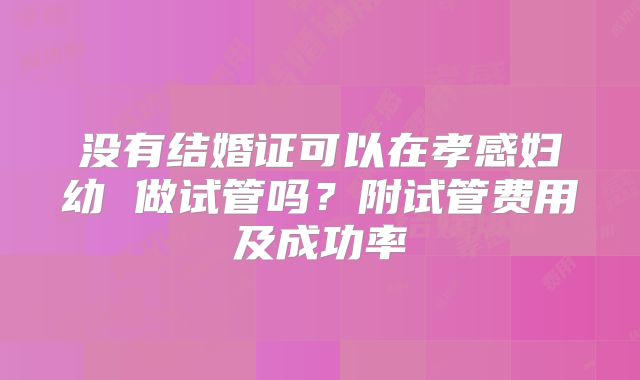 没有结婚证可以在孝感妇幼 做试管吗？附试管费用及成功率