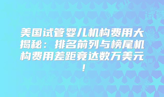 美国试管婴儿机构费用大揭秘：排名前列与榜尾机构费用差距竟达数万美元！