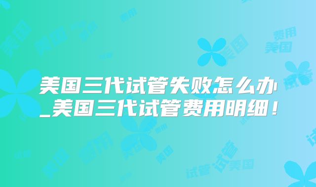 美国三代试管失败怎么办_美国三代试管费用明细！