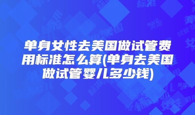 单身女性去美国做试管费用标准怎么算(单身去美国做试管婴儿多少钱)