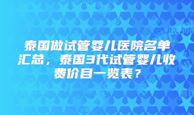 泰国做试管婴儿医院名单汇总，泰国3代试管婴儿收费价目一览表？