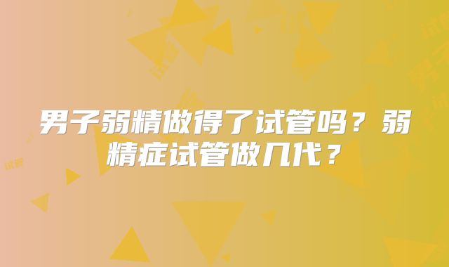 男子弱精做得了试管吗？弱精症试管做几代？