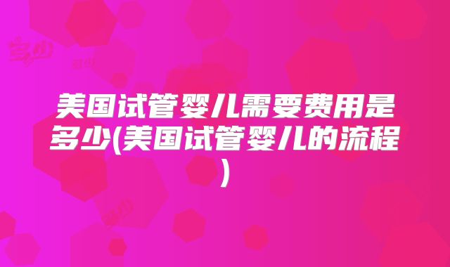 美国试管婴儿需要费用是多少(美国试管婴儿的流程)