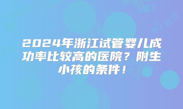 2024年浙江试管婴儿成功率比较高的医院？附生小孩的条件！