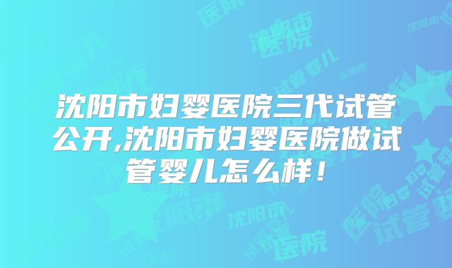 沈阳市妇婴医院三代试管公开,沈阳市妇婴医院做试管婴儿怎么样!